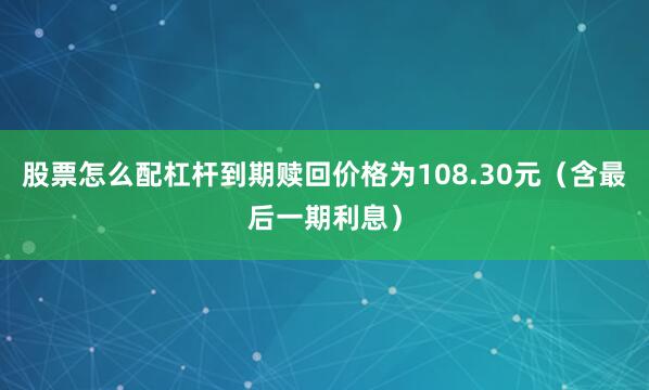 股票怎么配杠杆到期赎回价格为108.30元（含最后一期利息）
