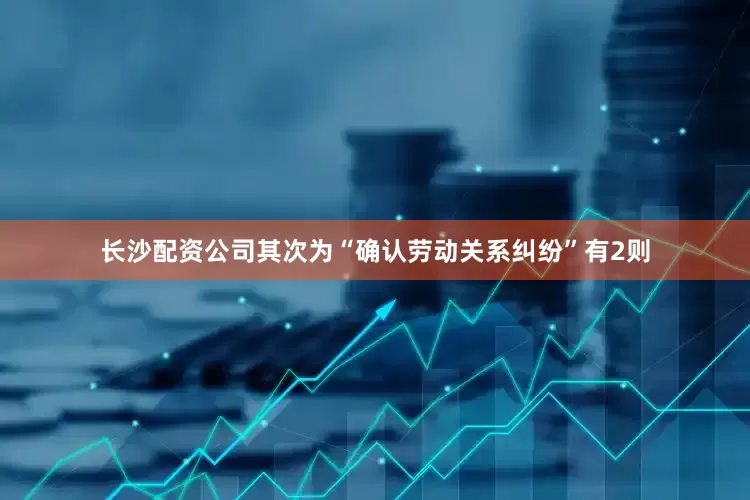 长沙配资公司其次为“确认劳动关系纠纷”有2则