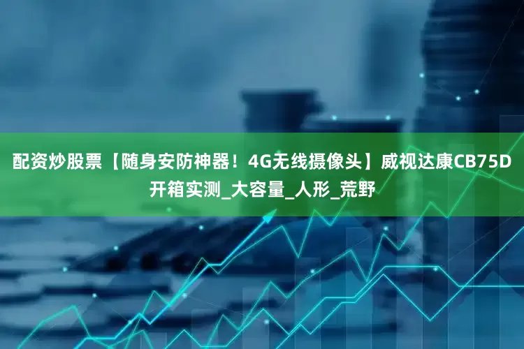 配资炒股票【随身安防神器！4G无线摄像头】威视达康CB75D开箱实测_大容量_人形_荒野