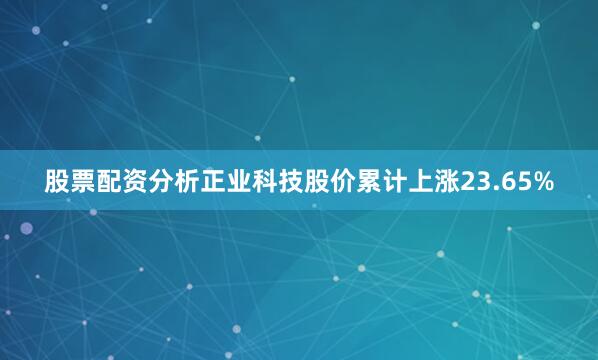 股票配资分析正业科技股价累计上涨23.65%