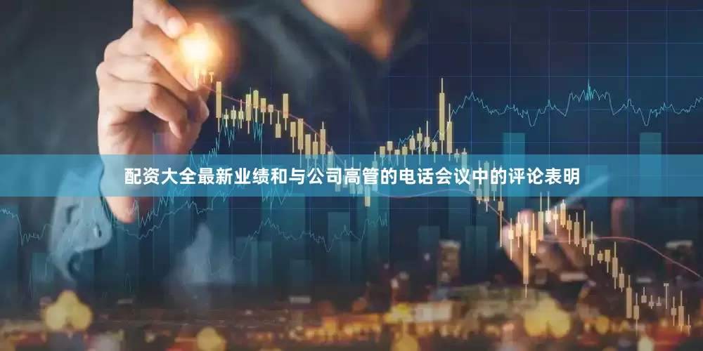 配资大全最新业绩和与公司高管的电话会议中的评论表明