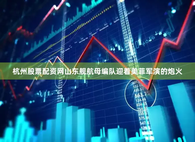 杭州股票配资网山东舰航母编队迎着美菲军演的炮火