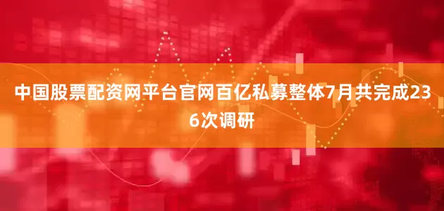 中国股票配资网平台官网百亿私募整体7月共完成236次调研