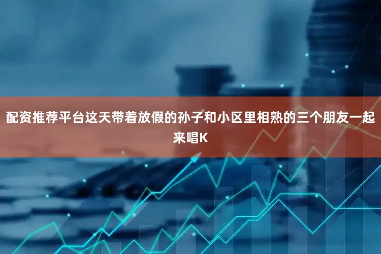 配资推荐平台这天带着放假的孙子和小区里相熟的三个朋友一起来唱K