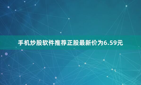 手机炒股软件推荐正股最新价为6.59元