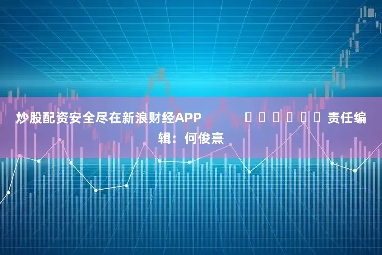炒股配资安全尽在新浪财经APP            						责任编辑：何俊熹