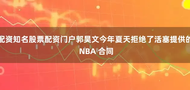 配资知名股票配资门户郭昊文今年夏天拒绝了活塞提供的 NBA 合同